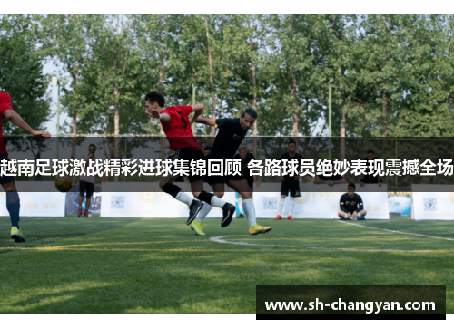 越南足球激战精彩进球集锦回顾 各路球员绝妙表现震撼全场